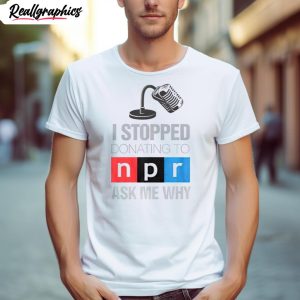 i stopped donating to n p r ask me why shirt 1 s2mxzm