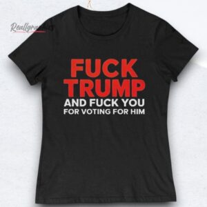 fuck trump and fuck you for voting for him shirts