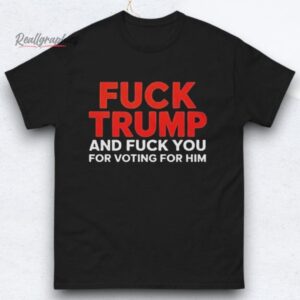 fuck trump and fuck you for voting for him shirts