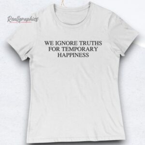 We Ignore Truths For Temporary Happiness Shirts