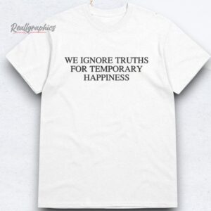 We Ignore Truths For Temporary Happiness Shirts