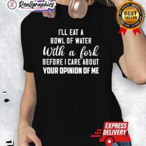 ill eat a bowl of water with a fork before i care about your opinion of me shirt 1 ma1104